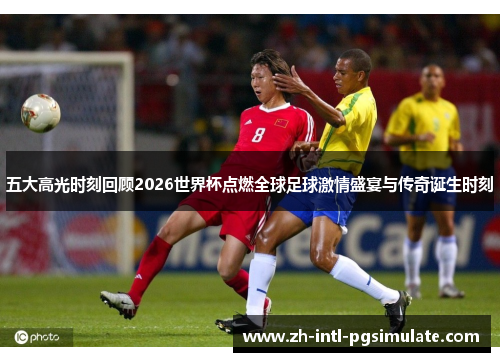 五大高光时刻回顾2026世界杯点燃全球足球激情盛宴与传奇诞生时刻