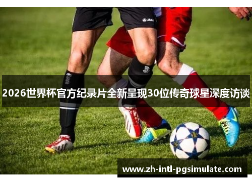 2026世界杯官方纪录片全新呈现30位传奇球星深度访谈 2026世界杯官方纪录片全新呈现30位传奇球星深度访谈