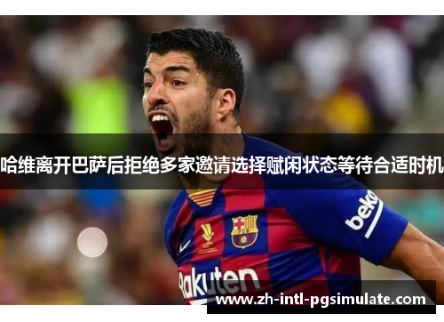 哈维离开巴萨后拒绝多家邀请选择赋闲状态等待合适时机